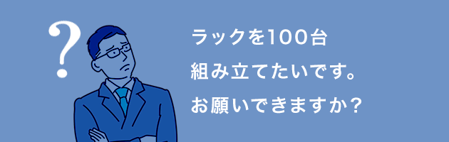 ラックを100台組み立てたいです。お願いできますか？