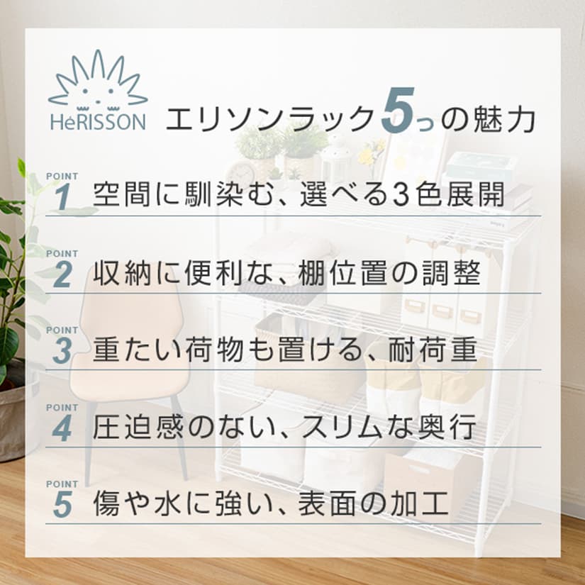 <h2>エリソンラック5つの魅力</h2><p>空間に馴染む""エリソンラック""はくすみカラーで、選べる3色展開！傷や水に強い表面加工を施しているので、キッチンや収納にも便利です。細かく棚位置の調整ができて、重たい荷物も置ける耐荷重なので、無駄なスペースなく、たくさん収納可能。狭い場所でも置ける、圧迫感のないスリムな奥行きがおすすめポイントです。</p>
